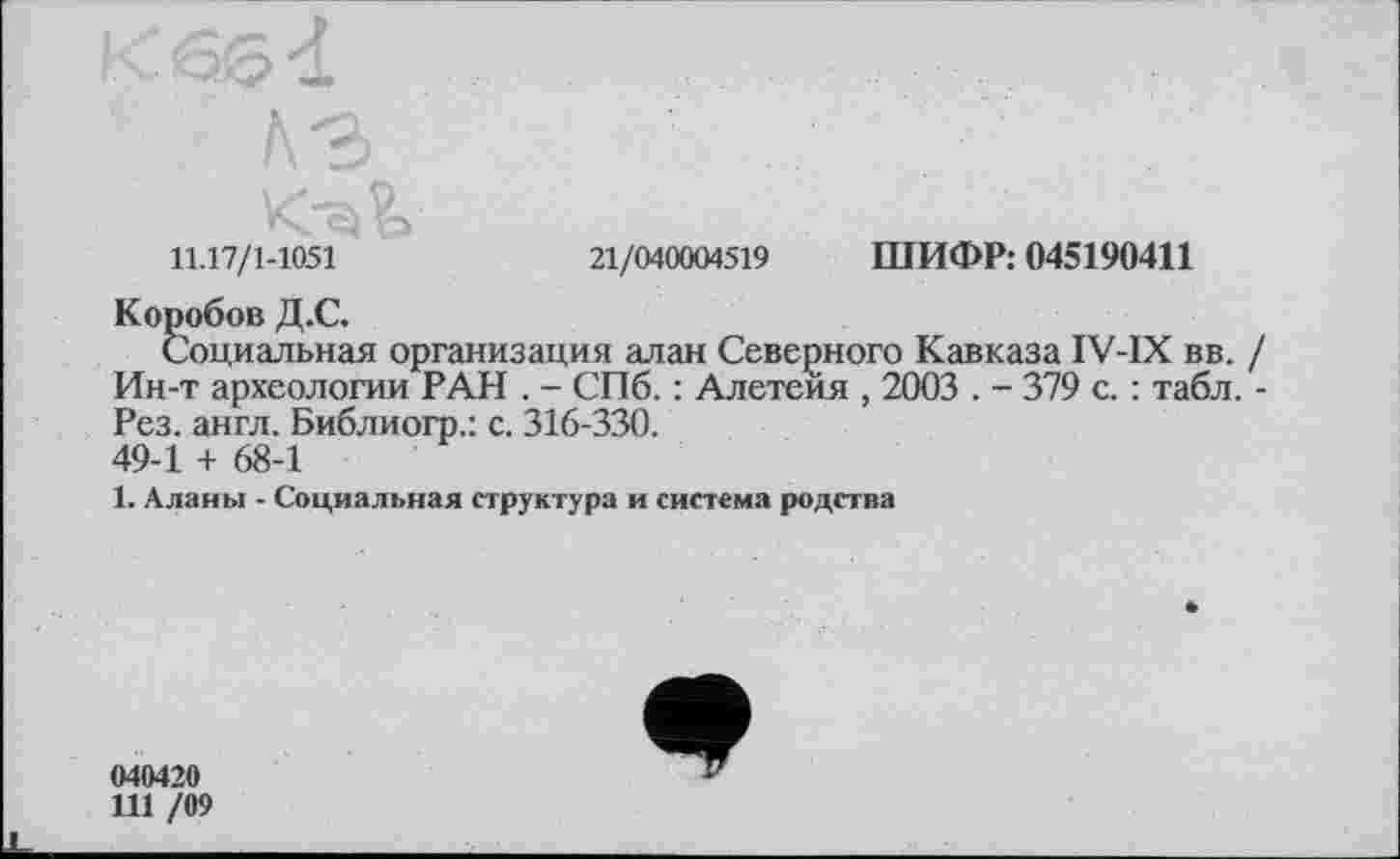 ﻿11.17/1-1051	21/040004519 ШИФР: 045190411
Коробов Д.С.
Социальная организация алан Северного Кавказа IV-IX вв. / Ин-т археологии РАН . - СПб. : Алетеия , 2003 . - 379 с. : табл. -Рез. англ. Библиогр.: с. 316-330. 49-1 + 68-1
1. Аланы - Социальная структура и система родства
040420
111 /09